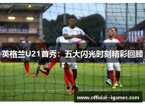 英格兰U21首秀：五大闪光时刻精彩回顾