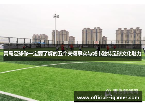 青岛足球你一定要了解的五个关键事实与城市独特足球文化魅力