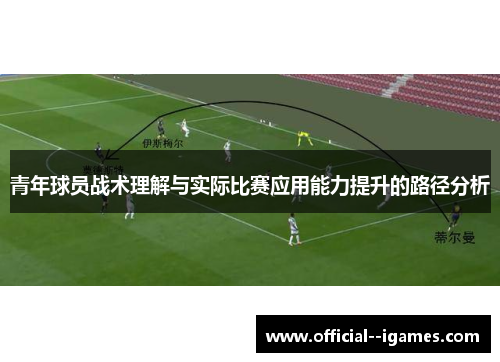 青年球员战术理解与实际比赛应用能力提升的路径分析 青年球员战术理解与实际比赛应用能力提升的路径分析