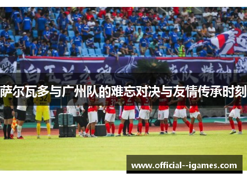 萨尔瓦多与广州队的难忘对决与友情传承时刻