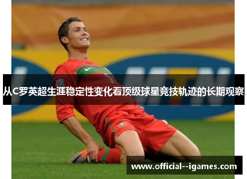 从C罗英超生涯稳定性变化看顶级球星竞技轨迹的长期观察 从C罗英超生涯稳定性变化看顶级球星竞技轨迹的长期观察