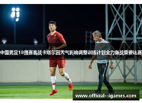 中国男足18强赛客战卡塔尔因天气影响调整训练计划全力备战重要比赛 中国男足18强赛客战卡塔尔因天气影响调整训练计划全力备战重要比赛