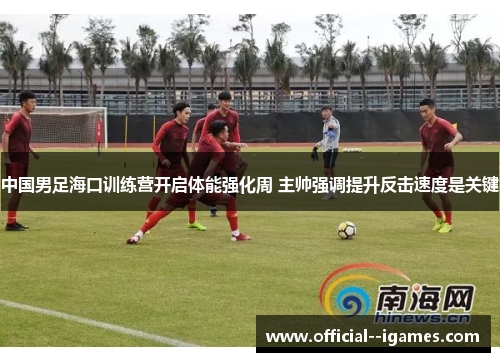 中国男足海口训练营开启体能强化周 主帅强调提升反击速度是关键