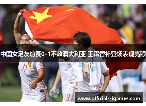 中国女足友谊赛0-1不敌澳大利亚 王霜替补登场表现亮眼