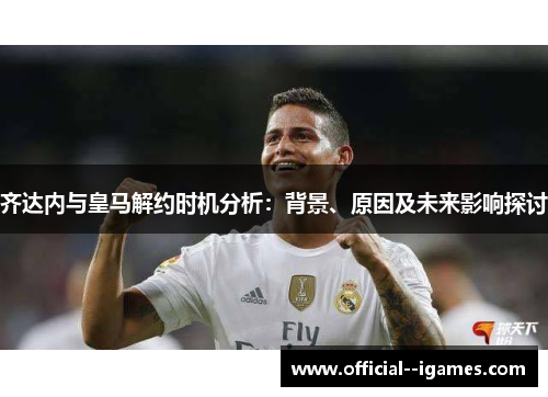 齐达内与皇马解约时机分析：背景、原因及未来影响探讨